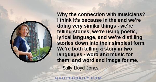 Why the connection with musicians? I think it's because in the end we're doing very similar things - we're telling stories, we're using poetic, lyrical language, and we're distilling stories down into their simplest