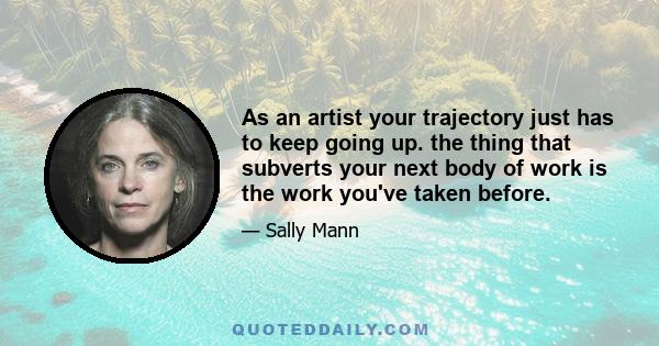 As an artist your trajectory just has to keep going up. the thing that subverts your next body of work is the work you've taken before.