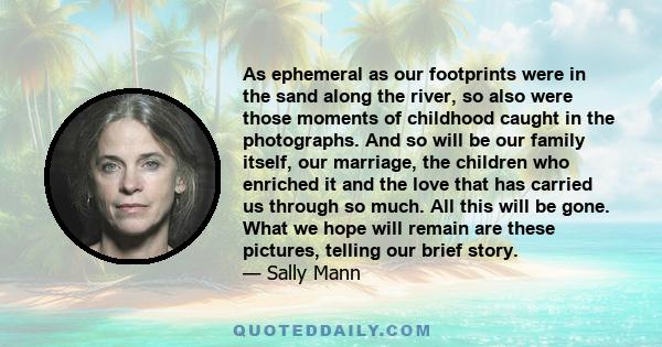 As ephemeral as our footprints were in the sand along the river, so also were those moments of childhood caught in the photographs. And so will be our family itself, our marriage, the children who enriched it and the