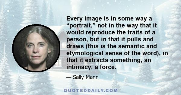 Every image is in some way a “portrait,” not in the way that it would reproduce the traits of a person, but in that it pulls and draws (this is the semantic and etymological sense of the word), in that it extracts