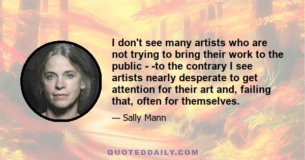 I don't see many artists who are not trying to bring their work to the public - -to the contrary I see artists nearly desperate to get attention for their art and, failing that, often for themselves.