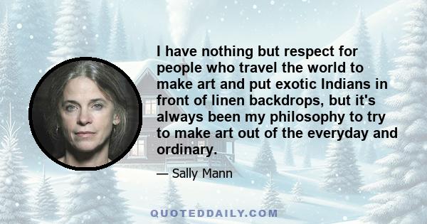 I have nothing but respect for people who travel the world to make art and put exotic Indians in front of linen backdrops, but it's always been my philosophy to try to make art out of the everyday and ordinary.