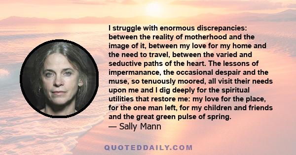 I struggle with enormous discrepancies: between the reality of motherhood and the image of it, between my love for my home and the need to travel, between the varied and seductive paths of the heart. The lessons of