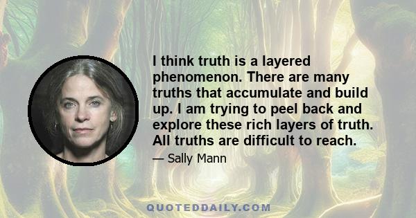 I think truth is a layered phenomenon. There are many truths that accumulate and build up. I am trying to peel back and explore these rich layers of truth. All truths are difficult to reach.