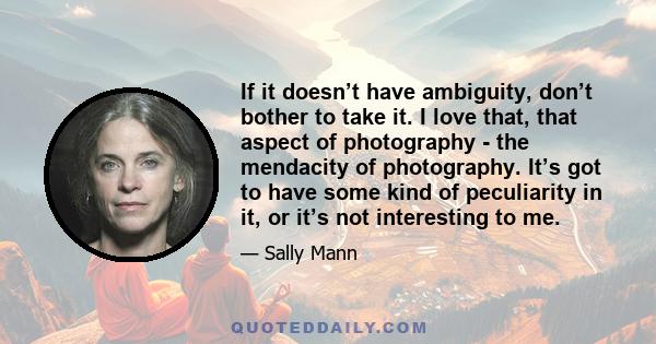 If it doesn’t have ambiguity, don’t bother to take it. I love that, that aspect of photography - the mendacity of photography. It’s got to have some kind of peculiarity in it, or it’s not interesting to me.