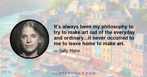 It's always been my philosophy to try to make art out of the everyday and ordinary...it never occurred to me to leave home to make art.