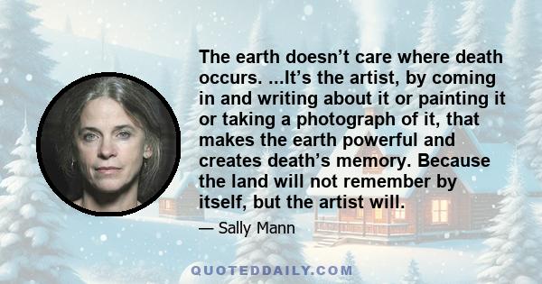 The earth doesn’t care where death occurs. ...It’s the artist, by coming in and writing about it or painting it or taking a photograph of it, that makes the earth powerful and creates death’s memory. Because the land