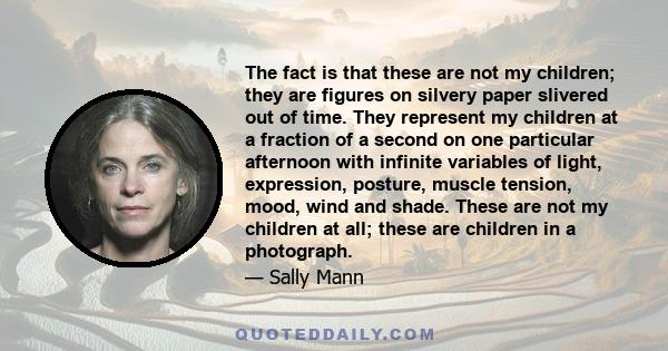 The fact is that these are not my children; they are figures on silvery paper slivered out of time. They represent my children at a fraction of a second on one particular afternoon with infinite variables of light,