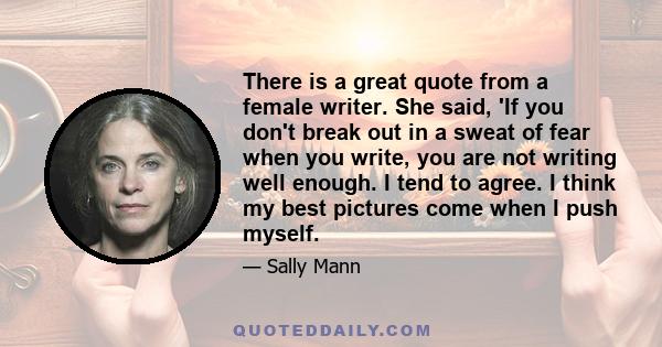 There is a great quote from a female writer. She said, 'If you don't break out in a sweat of fear when you write, you are not writing well enough. I tend to agree. I think my best pictures come when I push myself.