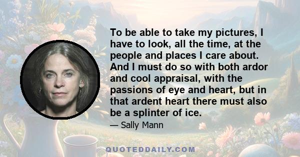 To be able to take my pictures, I have to look, all the time, at the people and places I care about. And I must do so with both ardor and cool appraisal, with the passions of eye and heart, but in that ardent heart