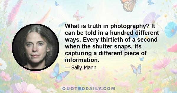 What is truth in photography? It can be told in a hundred different ways. Every thirtieth of a second when the shutter snaps, its capturing a different piece of information.