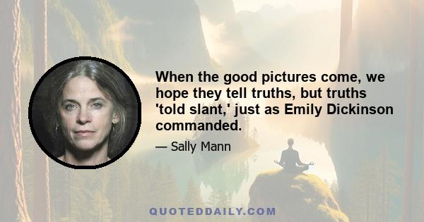 When the good pictures come, we hope they tell truths, but truths 'told slant,' just as Emily Dickinson commanded.