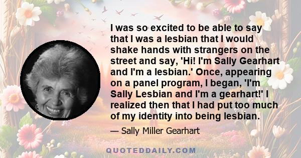 I was so excited to be able to say that I was a lesbian that I would shake hands with strangers on the street and say, 'Hi! I'm Sally Gearhart and I'm a lesbian.' Once, appearing on a panel program, I began, 'I'm Sally