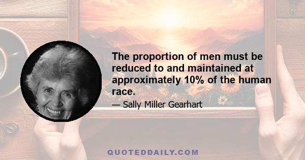 The proportion of men must be reduced to and maintained at approximately 10% of the human race.