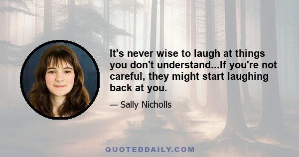 It's never wise to laugh at things you don't understand...If you're not careful, they might start laughing back at you.