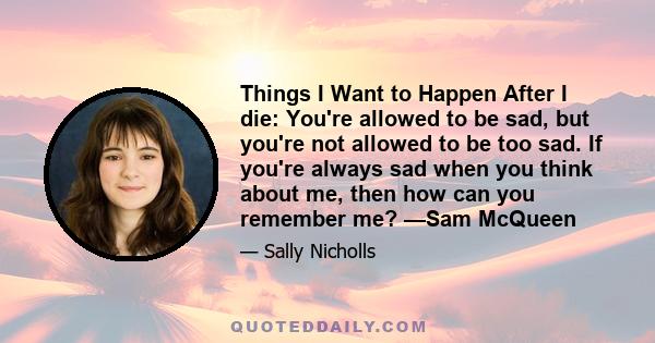 Things I Want to Happen After I die: You're allowed to be sad, but you're not allowed to be too sad. If you're always sad when you think about me, then how can you remember me? —Sam McQueen