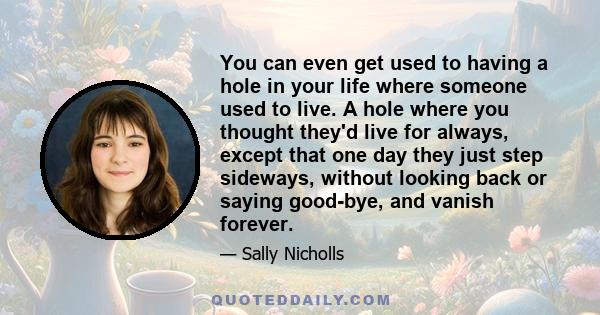 You can even get used to having a hole in your life where someone used to live. A hole where you thought they'd live for always, except that one day they just step sideways, without looking back or saying good-bye, and