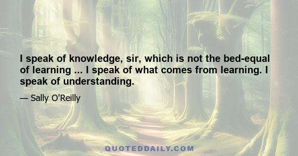 I speak of knowledge, sir, which is not the bed-equal of learning ... I speak of what comes from learning. I speak of understanding.