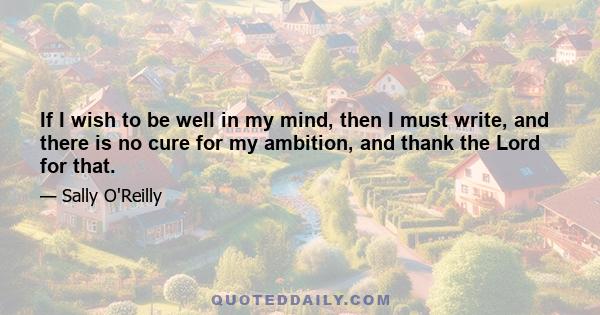 If I wish to be well in my mind, then I must write, and there is no cure for my ambition, and thank the Lord for that.