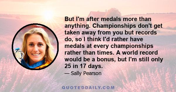 But I'm after medals more than anything. Championships don't get taken away from you but records do, so I think I'd rather have medals at every championships rather than times. A world record would be a bonus, but I'm