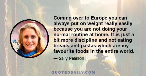 Coming over to Europe you can always put on weight really easily because you are not doing your normal routine at home. It is just a bit more discipline and not eating breads and pastas which are my favourite foods in