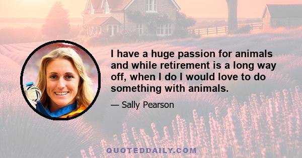 I have a huge passion for animals and while retirement is a long way off, when I do I would love to do something with animals.