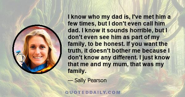 I know who my dad is, I've met him a few times, but I don't even call him dad. I know it sounds horrible, but I don't even see him as part of my family, to be honest. If you want the truth, it doesn't bother me because