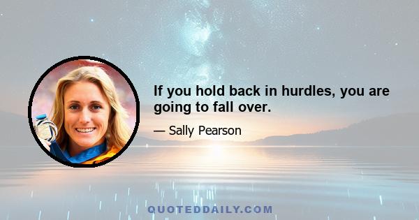 If you hold back in hurdles, you are going to fall over.