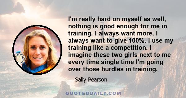 I'm really hard on myself as well, nothing is good enough for me in training. I always want more, I always want to give 100%. I use my training like a competition. I imagine these two girls next to me every time single