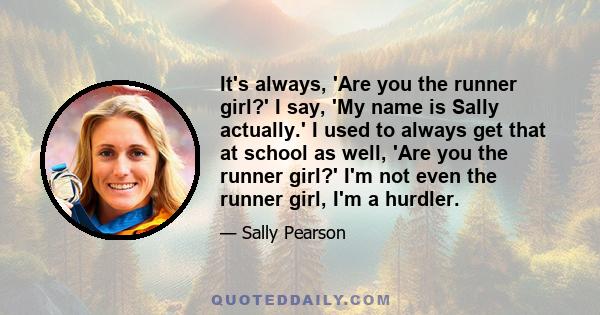 It's always, 'Are you the runner girl?' I say, 'My name is Sally actually.' I used to always get that at school as well, 'Are you the runner girl?' I'm not even the runner girl, I'm a hurdler.