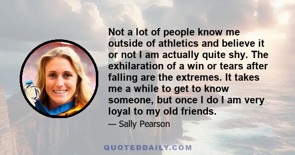 Not a lot of people know me outside of athletics and believe it or not I am actually quite shy. The exhilaration of a win or tears after falling are the extremes. It takes me a while to get to know someone, but once I