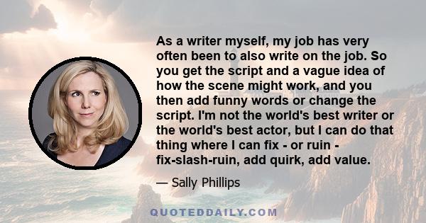 As a writer myself, my job has very often been to also write on the job. So you get the script and a vague idea of how the scene might work, and you then add funny words or change the script. I'm not the world's best