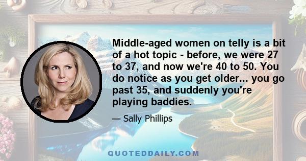 Middle-aged women on telly is a bit of a hot topic - before, we were 27 to 37, and now we're 40 to 50. You do notice as you get older... you go past 35, and suddenly you're playing baddies.