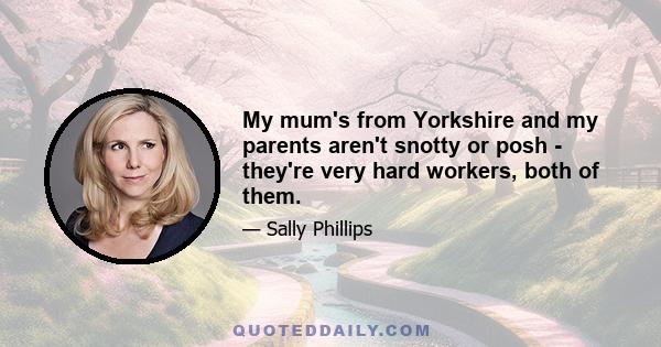 My mum's from Yorkshire and my parents aren't snotty or posh - they're very hard workers, both of them.