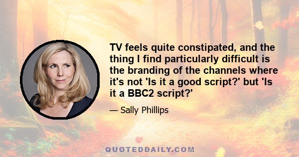 TV feels quite constipated, and the thing I find particularly difficult is the branding of the channels where it's not 'Is it a good script?' but 'Is it a BBC2 script?'