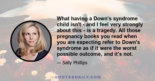 What having a Down's syndrome child isn't - and I feel very strongly about this - is a tragedy. All those pregnancy books you read when you are expecting refer to Down's syndrome as if it were the worst possible