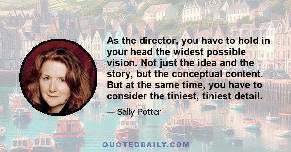 As the director, you have to hold in your head the widest possible vision. Not just the idea and the story, but the conceptual content. But at the same time, you have to consider the tiniest, tiniest detail.