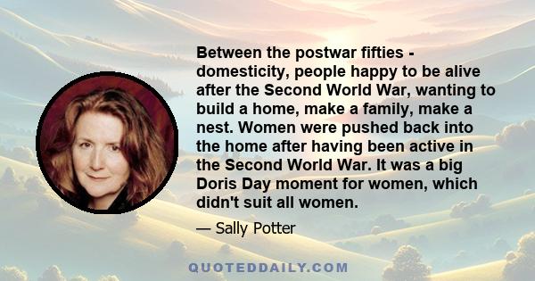 Between the postwar fifties - domesticity, people happy to be alive after the Second World War, wanting to build a home, make a family, make a nest. Women were pushed back into the home after having been active in the