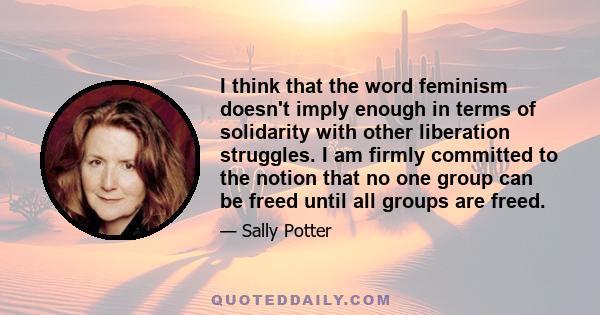 I think that the word feminism doesn't imply enough in terms of solidarity with other liberation struggles. I am firmly committed to the notion that no one group can be freed until all groups are freed.