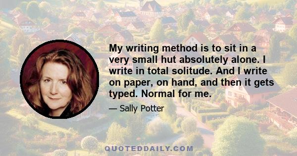 My writing method is to sit in a very small hut absolutely alone. I write in total solitude. And I write on paper, on hand, and then it gets typed. Normal for me.