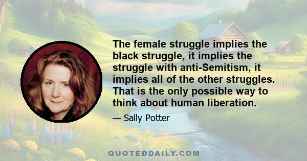 The female struggle implies the black struggle, it implies the struggle with anti-Semitism, it implies all of the other struggles. That is the only possible way to think about human liberation.