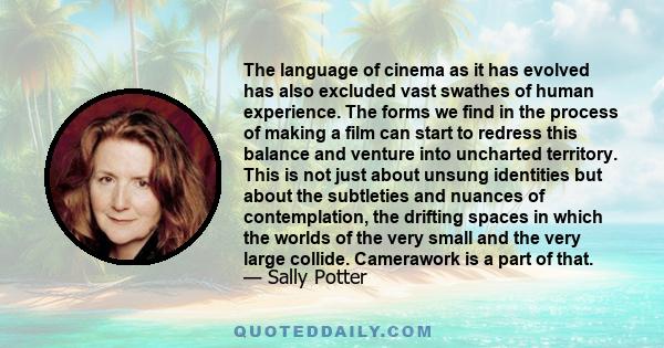 The language of cinema as it has evolved has also excluded vast swathes of human experience. The forms we find in the process of making a film can start to redress this balance and venture into uncharted territory. This 