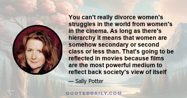 You can't really divorce women's struggles in the world from women's in the cinema. As long as there's hierarchy it means that women are somehow secondary or second class or less than. That's going to be reflected in