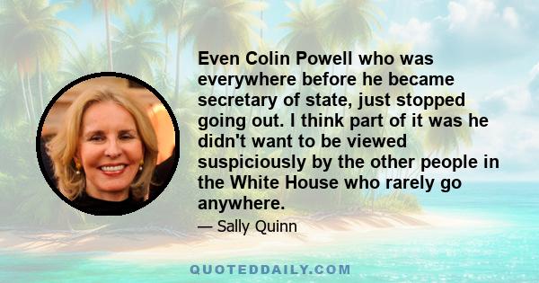 Even Colin Powell who was everywhere before he became secretary of state, just stopped going out. I think part of it was he didn't want to be viewed suspiciously by the other people in the White House who rarely go