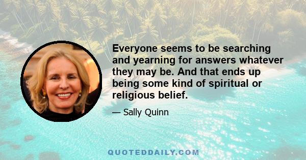 Everyone seems to be searching and yearning for answers whatever they may be. And that ends up being some kind of spiritual or religious belief.