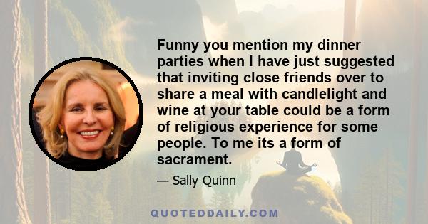 Funny you mention my dinner parties when I have just suggested that inviting close friends over to share a meal with candlelight and wine at your table could be a form of religious experience for some people. To me its