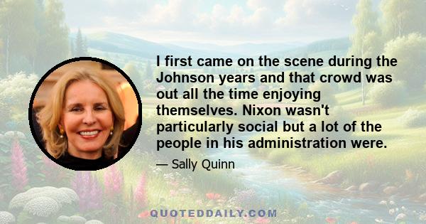 I first came on the scene during the Johnson years and that crowd was out all the time enjoying themselves. Nixon wasn't particularly social but a lot of the people in his administration were.