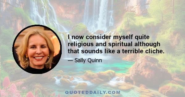 I now consider myself quite religious and spiritual although that sounds like a terrible cliche.