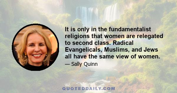 It is only in the fundamentalist religions that women are relegated to second class. Radical Evangelicals, Muslims, and Jews all have the same view of women.