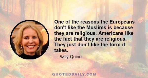 One of the reasons the Europeans don't like the Muslims is because they are religious. Americans like the fact that they are religious. They just don't like the form it takes.